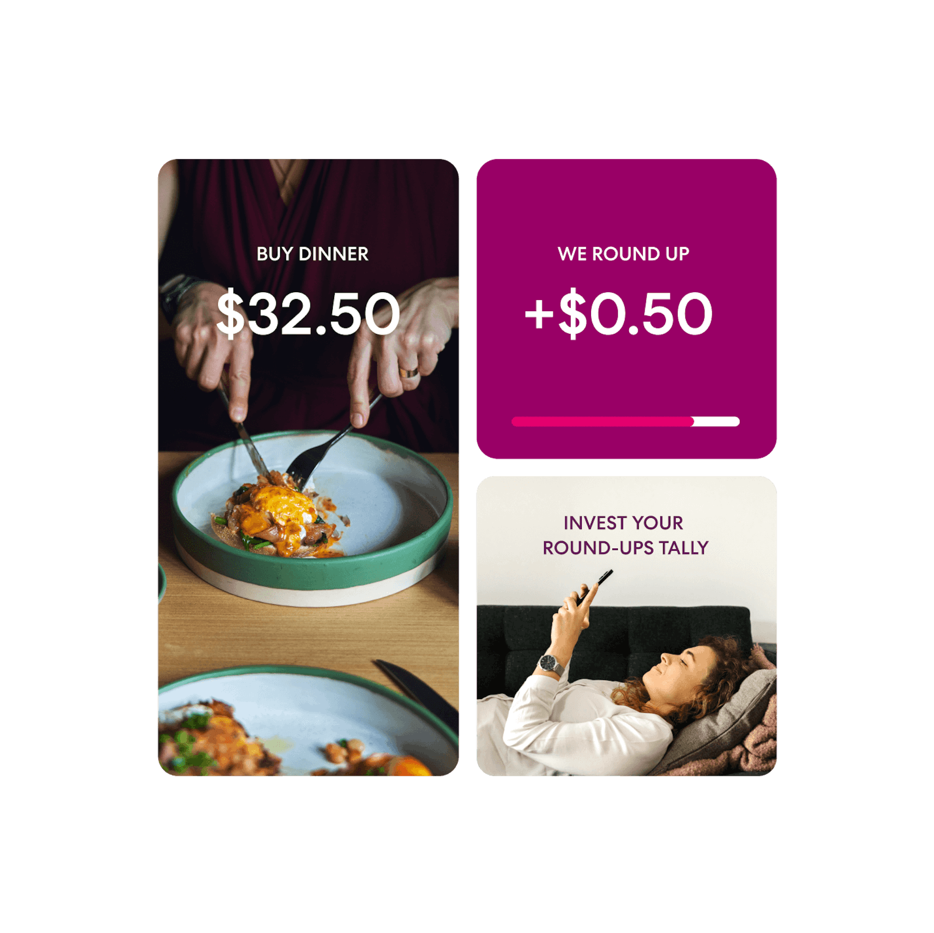 The words 'buy dinner, $32.50' are superimposed over a person cutting into a meal on a plate with knife and fork. This is followed by the words 'we round up, +$0.50' and a progress bar about 80% full. Lastly, the words 'invest your round-ups tally' are positioned above a woman lying back on a couch and holding her phone above her head.
